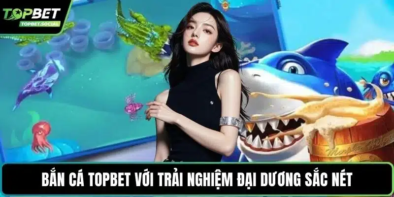 Bắn cá Topbet với trải nghiệm đại dương sắc nét